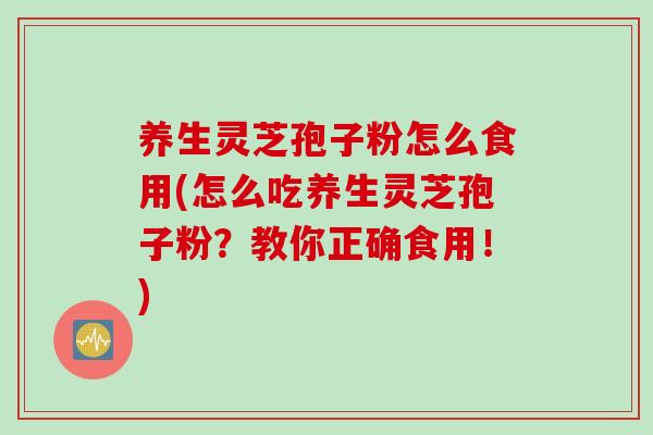 养生灵芝孢子粉怎么食用(怎么吃养生灵芝孢子粉？教你正确食用！)