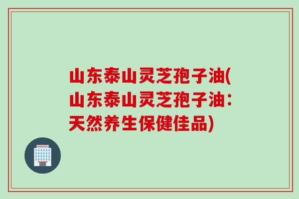山东泰山灵芝孢子油(山东泰山灵芝孢子油：天然养生保健佳品)