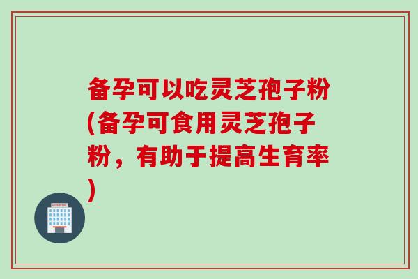 备孕可以吃灵芝孢子粉(备孕可食用灵芝孢子粉，有助于提高生育率)