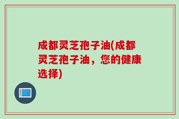 成都灵芝孢子油(成都灵芝孢子油，您的健康选择)