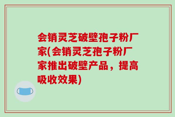 会销灵芝破壁孢子粉厂家(会销灵芝孢子粉厂家推出破壁产品，提高吸收效果)