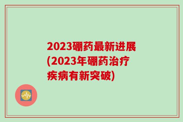 2023硼药新进展(2023年硼药有新突破)