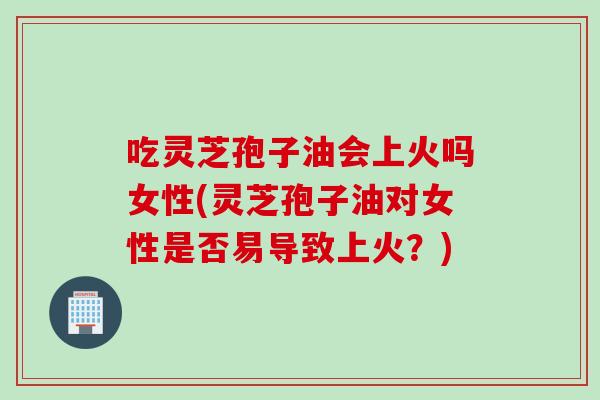 吃灵芝孢子油会上火吗女性(灵芝孢子油对女性是否易导致上火？)