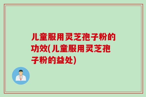 儿童服用灵芝孢子粉的功效(儿童服用灵芝孢子粉的益处)