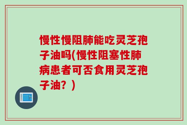 慢性慢阻肺能吃灵芝孢子油吗(慢性阻塞性肺病患者可否食用灵芝孢子油？)