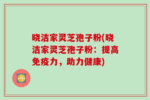 晓洁家灵芝孢子粉(晓洁家灵芝孢子粉：提高免疫力，助力健康)