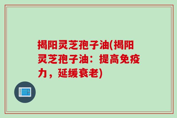 揭阳灵芝孢子油(揭阳灵芝孢子油：提高免疫力，延缓衰老)