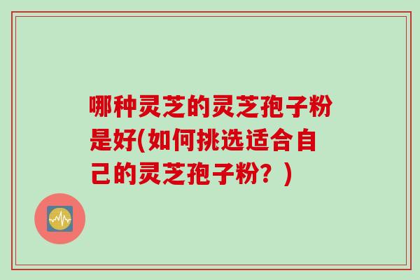 哪种灵芝的灵芝孢子粉是好(如何挑选适合自己的灵芝孢子粉？)
