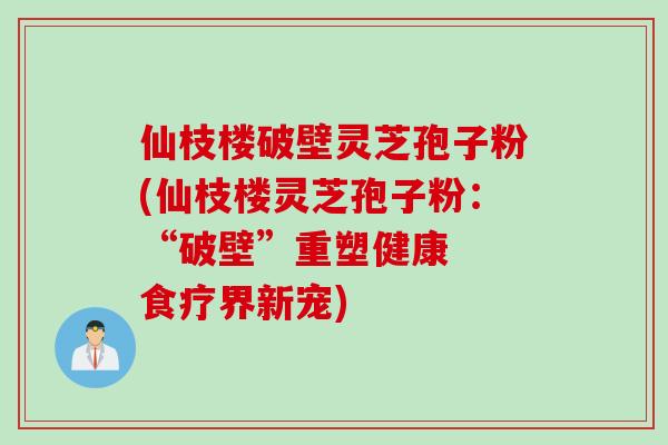 仙枝楼破壁灵芝孢子粉(仙枝楼灵芝孢子粉：“破壁”重塑健康  食疗界新宠)