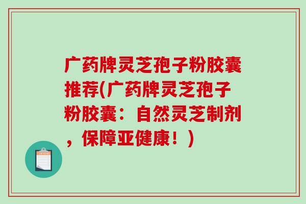 广药牌灵芝孢子粉胶囊推荐(广药牌灵芝孢子粉胶囊：自然灵芝制剂，保障亚健康！)