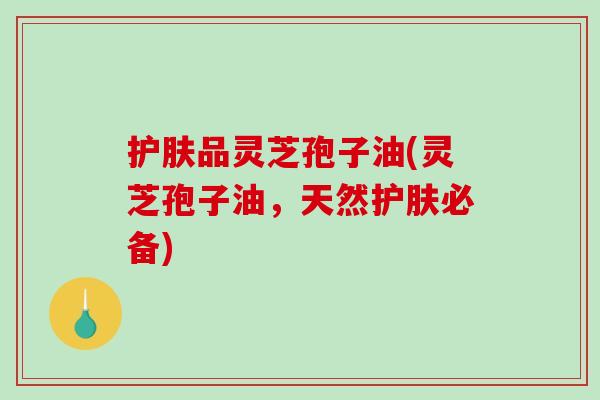 护肤品灵芝孢子油(灵芝孢子油，天然护肤必备)