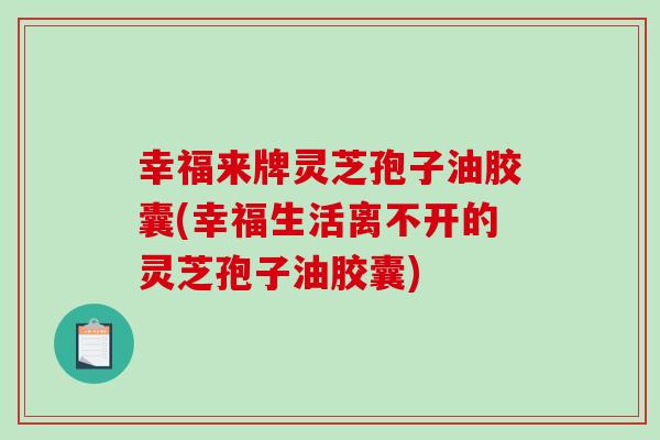 幸福来牌灵芝孢子油胶囊(幸福生活离不开的灵芝孢子油胶囊)
