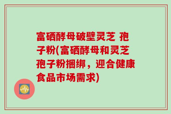 富硒酵母破壁灵芝 孢子粉(富硒酵母和灵芝孢子粉捆绑,迎合健康食品市场需求) 富硒酵母破壁灵芝 孢子粉(富硒酵母和灵芝孢子粉捆绑,迎合健康食品市场需求)