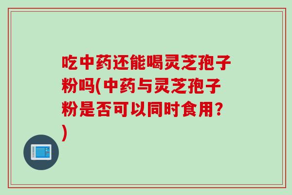 吃中药还能喝灵芝孢子粉吗(中药与灵芝孢子粉是否可以同时食用？)