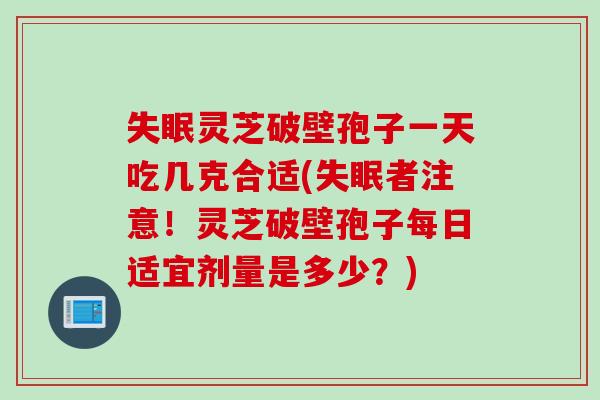 失眠灵芝破壁孢子一天吃几克合适(失眠者注意！灵芝破壁孢子每日适宜剂量是多少？)