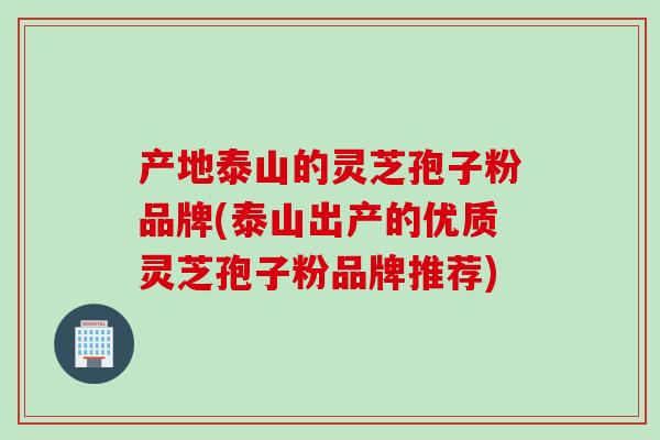 产地泰山的灵芝孢子粉品牌(泰山出产的优质灵芝孢子粉品牌推荐)