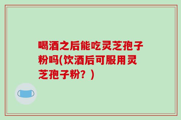 喝酒之后能吃灵芝孢子粉吗(饮酒后可服用灵芝孢子粉？)