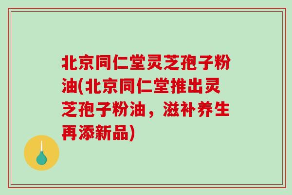 北京同仁堂灵芝孢子粉油(北京同仁堂推出灵芝孢子粉油，滋补养生再添新品)