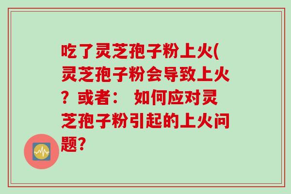 吃了灵芝孢子粉上火(灵芝孢子粉会导致上火？或者： 如何应对灵芝孢子粉引起的上火问题？