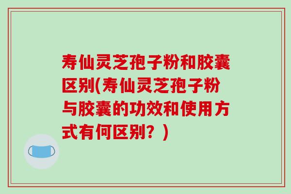 寿仙灵芝孢子粉和胶囊区别(寿仙灵芝孢子粉与胶囊的功效和使用方式有何区别？)