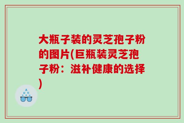 大瓶子装的灵芝孢子粉的图片(巨瓶装灵芝孢子粉：滋补健康的选择)