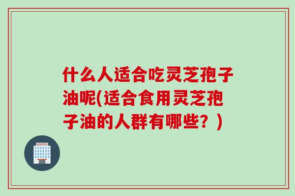 什么人适合吃灵芝孢子油呢(适合食用灵芝孢子油的人群有哪些？)