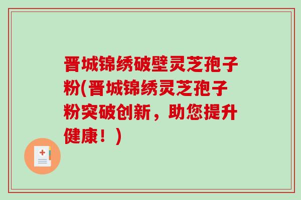 晋城锦绣破壁灵芝孢子粉(晋城锦绣灵芝孢子粉突破创新，助您提升健康！)
