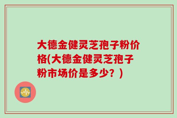 大德金健灵芝孢子粉价格(大德金健灵芝孢子粉市场价是多少？)