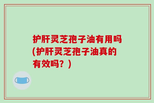 护肝灵芝孢子油有用吗(护肝灵芝孢子油真的有效吗？)
