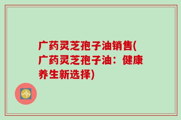 广药灵芝孢子油销售(广药灵芝孢子油：健康养生新选择)