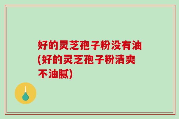 好的灵芝孢子粉没有油(好的灵芝孢子粉清爽不油腻)