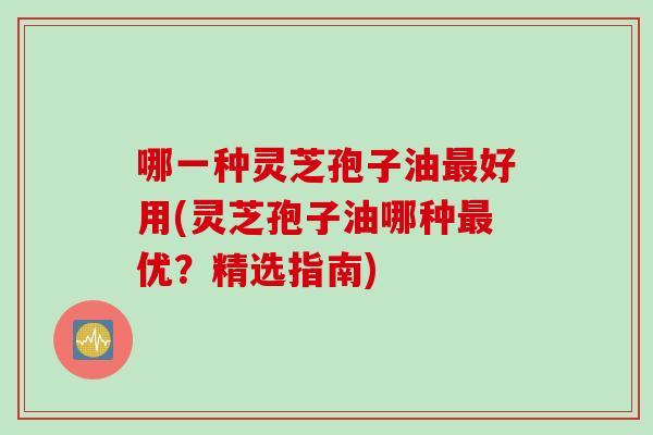 哪一种灵芝孢子油最好用(灵芝孢子油哪种最优？精选指南)