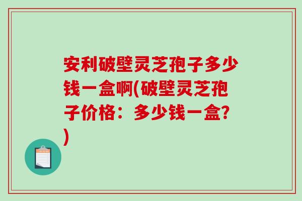 安利破壁灵芝孢子多少钱一盒啊(破壁灵芝孢子价格：多少钱一盒？)