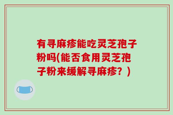 有寻麻疹能吃灵芝孢子粉吗(能否食用灵芝孢子粉来缓解寻麻疹？)