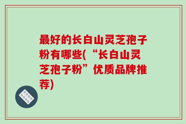 最好的长白山灵芝孢子粉有哪些(“长白山灵芝孢子粉”优质品牌推荐)