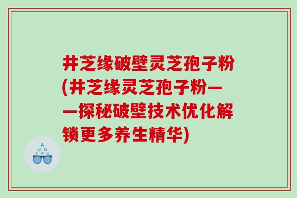 井芝缘破壁灵芝孢子粉(井芝缘灵芝孢子粉——探秘破壁技术优化解锁更多养生精华)