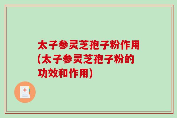太子参灵芝孢子粉作用(太子参灵芝孢子粉的功效和作用)