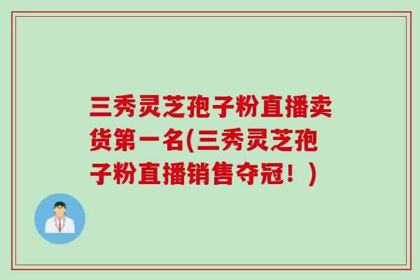 三秀灵芝孢子粉直播卖货第一名(三秀灵芝孢子粉直播销售夺冠！)