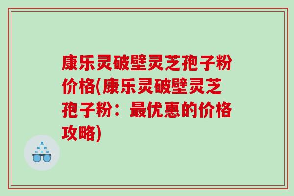 康乐灵破壁灵芝孢子粉价格(康乐灵破壁灵芝孢子粉：最优惠的价格攻略)