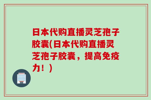 日本代购直播灵芝孢子胶囊(日本代购直播灵芝孢子胶囊，提高免疫力！)