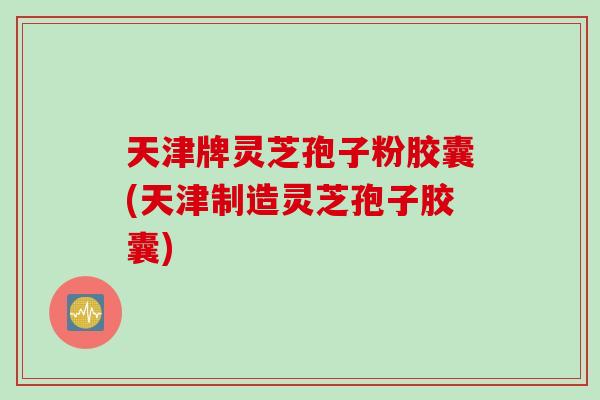 天津牌灵芝孢子粉胶囊(天津制造灵芝孢子胶囊)