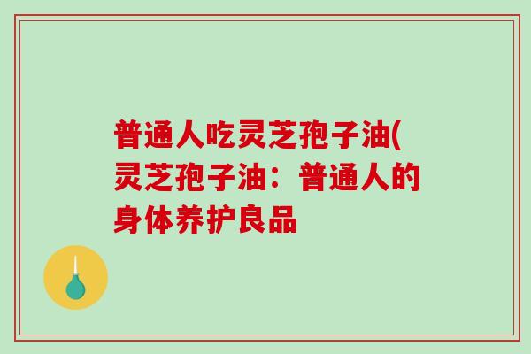 普通人吃灵芝孢子油(灵芝孢子油:普通人的身体养护良品 普通人吃灵芝孢子油(灵芝孢子油:普通人的身体养护良品