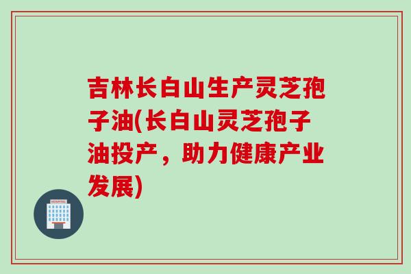 吉林长白山生产灵芝孢子油(长白山灵芝孢子油投产，助力健康产业发展)