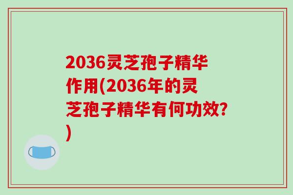 2036灵芝孢子精华作用(2036年的灵芝孢子精华有何功效？)