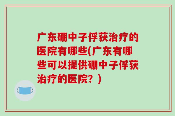 广东硼中子俘获治疗的医院有哪些(广东有哪些可以提供硼中子俘获治疗的医院？)