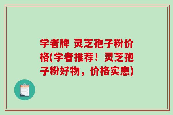 学者牌 灵芝孢子粉价格(学者推荐！灵芝孢子粉好物，价格实惠)