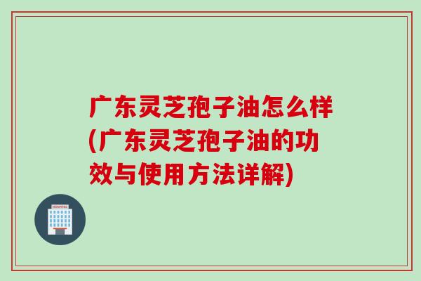 广东灵芝孢子油怎么样(广东灵芝孢子油的功效与使用方法详解)
