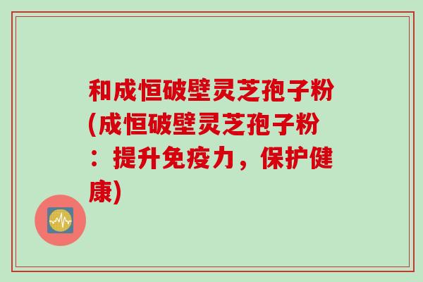 和成恒破壁灵芝孢子粉(成恒破壁灵芝孢子粉：提升免疫力，保护健康)