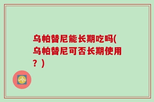 乌帕替尼能长期吃吗(乌帕替尼可否长期使用？)