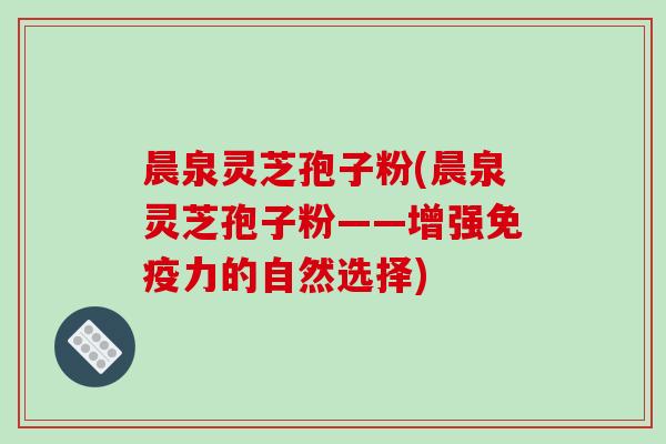 晨泉灵芝孢子粉(晨泉灵芝孢子粉——增强免疫力的自然选择)